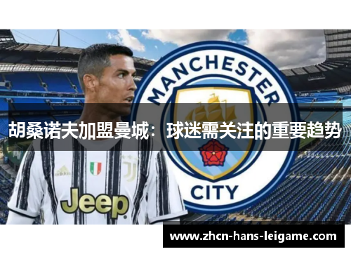 胡桑诺夫加盟曼城:球迷需关注的重要趋势 胡桑诺夫加盟曼城:球迷需关注的重要趋势