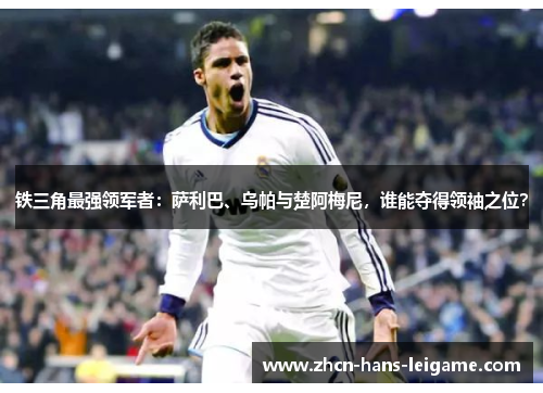 铁三角最强领军者：萨利巴、乌帕与楚阿梅尼，谁能夺得领袖之位？