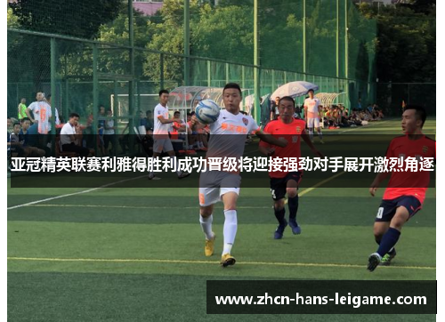 亚冠精英联赛利雅得胜利成功晋级将迎接强劲对手展开激烈角逐 亚冠精英联赛利雅得胜利成功晋级将迎接强劲对手展开激烈角逐