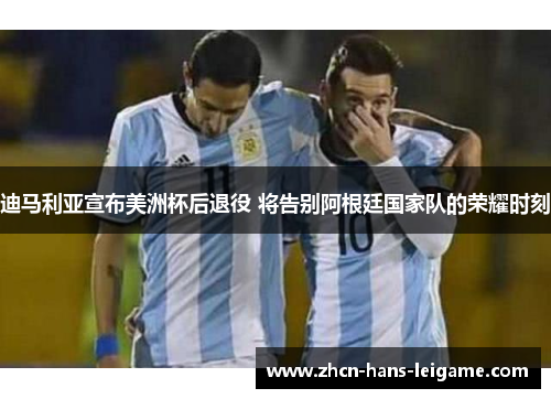 迪马利亚宣布美洲杯后退役 将告别阿根廷国家队的荣耀时刻