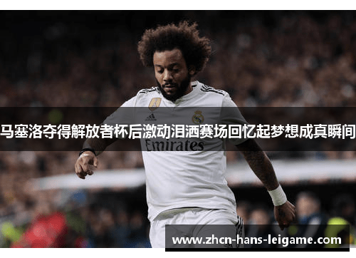 马塞洛夺得解放者杯后激动泪洒赛场回忆起梦想成真瞬间