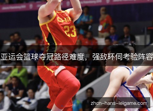 亚运会篮球夺冠路径难度,强敌环伺考验阵容 亚运会篮球夺冠路径难度,强敌环伺考验阵容